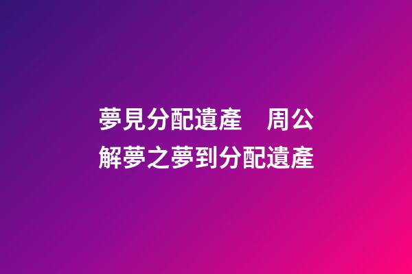 夢見分配遺產　周公解夢之夢到分配遺產